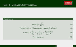 Cap. 2 - Usinagem Convencional
Fresamento
FD[Hz] =
N
60 z
(7)
Vf (mm/min) = fz[mm/dente] z[dentes] N[rpm] (8)
tc(min) =
Lu
Vf
=
Lu
fz z N
=
Lp + D/2
fz z N
(9)
Vu = ap ae Lp (10)
20 26
 
