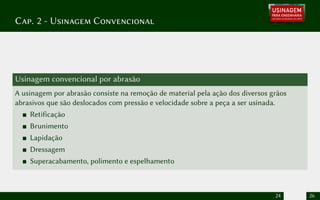 Cap. 2 - Usinagem Convencional
Usinagem convencional por abrasão
A usinagem por abrasão consiste na remoção de material pela ação dos diversos grãos
abrasivos que são deslocados com pressão e velocidade sobre a peça a ser usinada.
Retificação
Brunimento
Lapidação
Dressagem
Superacabamento, polimento e espelhamento
24 26
 