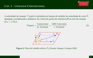 Cap. 2 - Usinagem Convencional
A velocidade de rotação N (rpm) é calculada em função do módulo da velocidade de corte ~
Vc
desejada, considerando a distância RP (mm) do ponto de referência P ao eixo de rotação
(DP = 2 RP ):
N(rpm) =
Vc(mm/min)
2π RP (mm)
=
1000 Vc(m/min)
π DP (mm)
(2)
vc
^
Vc
Vf
vf
^
ve
^
Ve Pfe
he
ᵠ
P
nfe
Figura 2: Plano de trabalho efetivo Pfe[Araujo, Mougo e Campos 2020]
5 26
 