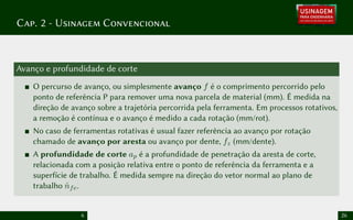 Cap. 2 - Usinagem Convencional
Avanço e profundidade de corte
O percurso de avanço, ou simplesmente avanço f é o comprimento percorrido pelo
ponto de referência P para remover uma nova parcela de material (mm). É medida na
direção de avanço sobre a trajetória percorrida pela ferramenta. Em processos rotativos,
a remoção é contínua e o avanço é medido a cada rotação (mm/rot).
No caso de ferramentas rotativas é usual fazer referência ao avanço por rotação
chamado de avanço por aresta ou avanço por dente, fz (mm/dente).
A profundidade de corte ap é a profundidade de penetração da aresta de corte,
relacionada com a posição relativa entre o ponto de referência da ferramenta e a
superfície de trabalho. É medida sempre na direção do vetor normal ao plano de
trabalho n̂fe.
6 26
 