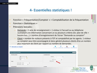 La Baule - Presqu’île de Guérande

4- Essentielles statistiques !
•
•
•

Fonction « Fréquentation/Comptoir » = Comptabilisation de la fréquentation
Fonction « Statistiques »
Précisions lexicales :
– Demande = 1 acte de renseignement = 1 visiteur à l’accueil ou au téléphone
souhaitant une information concernant un ou plusieurs critères (Ex: plan de ville +
horaire bus…) = nombre d'enregistrement de l'écran "Demande au comptoir"
– Client = nombre de visiteurs présents à l’OT et comptabilisé par les agents. 1 visiteur
au comptoir peut être accompagné et donc généré plusieurs clients d’où un nombre
plus important de client par rapport au nombre de demandes.

 