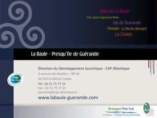 La Baule - Presqu’île de Guérande
Direction du Développement touristique - CAP Atlantique
3 avenue des Noëlles – BP 64
44 503 LA BAULE Cedex
Tél : 02 51 75 77 24
Fax : 02 51 75 77 21
tourisme@cap-atlantique.fr

www.labaule-guerande.com

 
