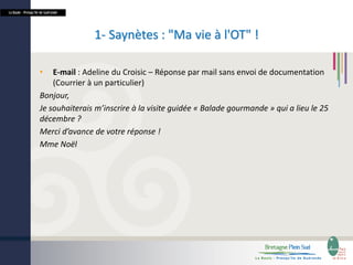 La Baule - Presqu’île de Guérande

1- Saynètes : "Ma vie à l'OT" !
•

E-mail : Adeline du Croisic – Réponse par mail sans envoi de documentation
(Courrier à un particulier)
Bonjour,
Je souhaiterais m’inscrire à la visite guidée « Balade gourmande » qui a lieu le 25
décembre ?
Merci d’avance de votre réponse !
Mme Noël

 