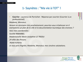 La Baule - Presqu’île de Guérande

1- Saynètes : "Ma vie à l'OT" !
•

Courrier : Laurence de Pornichet - Réponse par courrier (Courrier à un
professionnel)
Madame, Monsieur,
Venant en séminaire très prochainement, pourriez-vous m’adresser en 4
exemplaires un plan de la ville et la documentation touristique des environs ?
Voici mes coordonnées :
Société RIBAMBEL
Mademoiselle Marie-Joséphine LE TRODU
24 allée des Pinsons
78260 Achères
Je vous prie d’agréer, Madame, Monsieur, mes sincères salutations.

 