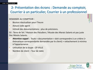 La Baule - Presqu’île de Guérande

2- Présentation des écrans : Demande au comptoir,
Courrier à un particulier, Courrier à un professionnel
DEMANDE AU COMPTOIR :
• Bouton réactualiser pour l’heure
• Astuce code agent
• Intitulé des documentations : plus de précisions.
EX : Terre de Sel / Maison des Paludiers / Musée des Marais Salants et pas juste
Doc Marais Salants.
• Attention rappel : Toute « documentation » doit correspondre à un critère (=
thématique correspondante demandée par le client) > rattachement à minima
à l’appartenance
• Utilisation de la loupe : CP-VILLE
• Nombre de client – Tour de table

 