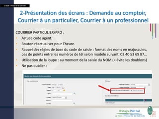 La Baule - Presqu’île de Guérande

2-Présentation des écrans : Demande au comptoir,
Courrier à un particulier, Courrier à un professionnel
COURRIER PARTICULIER/PRO :
• Astuce code agent.
• Bouton réactualiser pour l’heure.
• Rappel des règles de base du code de saisie : format des noms en majuscules,
pas de points entre les numéros de tél selon modèle suivant 02 40 53 69 87…
• Utilisation de la loupe : au moment de la saisie du NOM (= évite les doublons)
• Ne pas oublier :

 