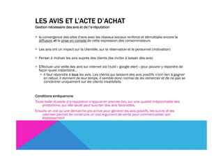 LES AVIS ET L’ACTE D’ACHAT
                                  l’e-
Gestion nécessaire des avis et de l’e-réputation

  la convergence des sites d'avis avec les réseaux sociaux renforce et démultiplie encore la
  diffusion et la prise en compte de cette expression des consommateurs

  Les avis ont un impact sur la clientèle, sur la réservation et le personnel (motivation)

  Penser à motiver les avis auprès des clients (les inciter à laisser des avis)

  Effectuer une veille des avis sur internet via l'outil « google alert » pour pouvoir y répondre de
  façon quasi instantané…
     Il faut répondre à tous les avis. Les clients qui laissent des avis positifs n'ont rien à gagner
     en retour, il donnent de leur temps, il semble donc normal de les remercier et de ne pas se
     concentrer uniquement sur les clients insatisfaits.


Conditions sinéquanone
Toute belle réussite d’e-reputation s'appuie en premier lieu sur une qualité irréprochable des
    prestations, qui elle seule peut susciter des avis favorables.
Ensuite on voit qu'une démarche pro-active pour générer les avis positifs, les suivre et les
    valoriser permet de construire un vrai argument de vente pour commercialiser son
    établissement
 