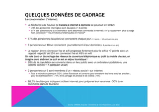 QUELQUES DONNÉES DE CADRAGE
La consommation d’internet :

  La tendance à la hausse de l’accès à internet à domicile se poursuit en 2012 :
     78% des personnes interrogées sont équipées (+ 3 points)
     97% des possesseurs d’un ordinateur sont désormais connectés à internet : il n’y a quasiment plus d’usage
     hors connexion = 40,4 millions d’internautes en France*

  77% des personnes équipées se connectent chaque jour (+ 3 points , + 12 points en cinq ans)

  6 personnes sur 10 se connectent journellement à leur domicile (+ 4 points en un an)

  Le rapport entre connexion fixe et wifi progresse fortement pour le wifi à +7 points avec un
  rapport respectif de 55% en connexion fixe et 49% en wifi
On note donc un décrochage des réseaux de couverture téléphonique au profit du mobile chez soi, on
imagine donc aisément ce qu'il en est en séjour touristique !
  20% de la population se connecte dans un lieu public avec un ordinateur portable ou une
  tablette tactile (+ 7 points en un an
                                     an)

  2 personnes sur 5 sont membres d’un « réseau social » sur internet
     Tout le monde ou presque (92%) utilise Facebook et consorts pour entretenir les liens avec les proches ,
     pour le divertissement (77%) et le partage de photos et de vidéos (74%)

  88,2% des français indiquent utiliser internet pour préparer leur vacances - 30% du e-
  commerce dans le tourisme




                                           Source : CREDOC, Enquête « Conditions de vie et Aspirations», juin 2012
 