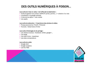 DES OUTILS NUMÉRIQUES À FOISON…
Les outils de mise en valeur de l’offre/de la destination :
  Outils de gestion de contenu GRATUIT (jimdo, joomla…) = création d’un site
  Localisation via google adresse
  L’internet de séjour = site mobile
  Les applis

Les outils de séduction : l’importance des photos et vidéos
  Picasa/panoramio/ FlickR / Pinterest
  Youtube / Dailymotion/Viméo

Les outils d’échanges et de partage :
  Les réseaux sociaux : facebook, twitter, google+…
  Les blogs
  Les sites d’avis : tripadvisor
  Les sites comparateurs

Les outils de veille:
  Google alert
  Google analytics
  Les flux RSS
 