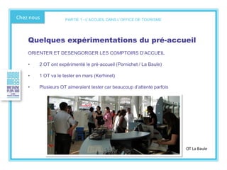 Chez nous
Quelques expérimentations du pré-accueil
ORIENTER ET DESENGORGER LES COMPTOIRS D’ACCUEIL
• 2 OT ont expérimenté le pré-accueil (Pornichet / La Baule)
• 1 OT va le tester en mars (Kerhinet)
• Plusieurs OT aimeraient tester car beaucoup d’attente parfois
OT La Baule
PARTIE 1 - L’ACCUEIL DANS L’OFFICE DE TOURISME
 