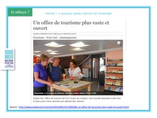 Et ailleurs ?
Source : http://www.ladepeche.fr/article/2014/06/14/1900386-un-office-de-tourisme-plus-vaste-et-ouvert.html
PARTIE 1 - L’ACCUEIL DANS L’OFFICE DE TOURISME
 