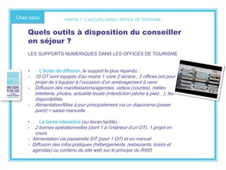 Chez nous
Quels outils à disposition du conseiller
en séjour ?
LES SUPPORTS NUMERIQUES DANS LES OFFICES DE TOURISME
• L’écran de diffusion, le support le plus répandu :
- 10 OT sont équipés d’au moins 1 voire 2 écrans ; 3 offices ont pour
projet de s’équiper à l’occasion d’un aménagement à venir
- Diffusion des manifestations/agendas, vidéos (courtes), météo,
billetterie, photos, actualité locale (interdiction pêche à pied…), les
disponibilités
- Alimentation/Mise à jour principalement via un diaporama (power
point) = saisie manuelle
• La borne interactive (ou écran tactile) :
- 2 bornes opérationnelles (dont 1 à l’intérieur d’un OT), 1 projet en
cours
- Alimentation via passerelle SIT (pour 1 OT) et en manuel
- Diffusion des infos pratiques (hébergements, restaurants, loisirs et
agendas) ou contenu du site web sur le principe du RWD
PARTIE 1 - L’ACCUEIL DANS L’OFFICE DE TOURISME
 