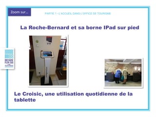 Zoom sur…
La Roche-Bernard et sa borne IPad sur pied
Le Croisic, une utilisation quotidienne de la
tablette
PARTIE 1 - L’ACCUEIL DANS L’OFFICE DE TOURISME
 