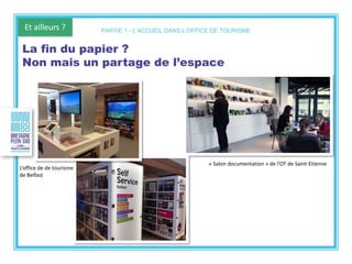 Et ailleurs ?
L’office de de tourisme
de Belfast
La fin du papier ?
Non mais un partage de l’espace
PARTIE 1 - L’ACCUEIL DANS L’OFFICE DE TOURISME
« Salon documentation » de l’OT de Saint-Etienne
 
