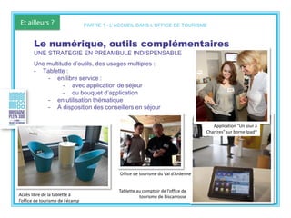Et ailleurs ?
Tablette au comptoir de l’office de
tourisme de Biscarrosse
Le numérique, outils complémentaires
UNE STRATEGIE EN PREAMBULE INDISPENSABLE
Une multitude d’outils, des usages multiples :
- Tablette :
- en libre service :
- avec application de séjour
- ou bouquet d’application
- en utilisation thématique
- À disposition des conseillers en séjour
PARTIE 1 - L’ACCUEIL DANS L’OFFICE DE TOURISME
Application "Un jour à
Chartres" sur borne Ipad®
Accès libre de la tablette à
l’office de tourisme de Fécamp
Office de tourisme du Val d’Ardenne
 
