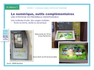 Et ailleurs ?
Borne 24/24 de l’OT de Dronne Belle
Le numérique, outils complémentaires
UNE STRATEGIE EN PREAMBULE INDISPENSABLE
Une multitude d’outils, des usages multiples :
- Écran ou borne, tactile ou dynamique
PARTIE 1 - L’ACCUEIL DANS L’OFFICE DE TOURISME
Tables tactiles de l’OT de
St Jean Pied de Port
Source : MOPA Aquitaine
 