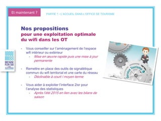 Et maintenant ?
Nos propositions
pour une exploitation optimale
du wifi dans les OT
- Vous conseiller sur l’aménagement de l’espace
wifi intérieur ou extérieur
- Mise en œuvre rapide puis une mise à jour
permanente
- Remettre en place des outils de signalétique
commun du wifi territorial et une carte du réseau
- Déclinable à court / moyen terme
- Vous aider à exploiter l’interface 2isr pour
l’analyse des statistiques
- Après l’été 2015 en lien avec les bilans de
saison
PARTIE 1 - L’ACCUEIL DANS L’OFFICE DE TOURISME
 