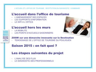 L’ACCUEIL ET L’OFFICE DE TOURISME : RESTITUTION DU DIAGNOSTIC I SOMMAIRE
L’accueil dans l’office de tourisme
- L’AMENAGEMENT DES ESPACES
- LES SUPPORTS D’INFORMATION
- LE WIFI A L’OFFICE
L’accueil hors les murs
- LA MOBILITE
- LES POINTS D’ACCUEILS SAISONNIERS
ZOOM sur une démarche innovante sur la Destination
- TEMOIGNAGE DE L’OFFICE DE TOURISME DU POULIGUEN
Saison 2015 : on fait quoi ?
Les étapes suivantes du projet
- L’ANALYSE DES FLUX
- LE DIAGNOSTIC DES PROFESSIONNELS
 