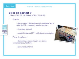 Chez nous
Et si on sortait ?
LES OFFICES DE TOURISME HORS LES MURS
• Objectifs :
- aller au devant des visiteurs qui ne passent pas la
porte de l’OT (notamment les plus jeunes),
- dynamiser l’accueil,
- asseoir l’image de l’OT : outils de communication.
• Points de vigilance :
- disposer du personnel ayant une bonne
connaissance du territoire,
- rigueur et autonomie.
PARTIE 2 - L’ACCUEIL HORS LES MURS
 