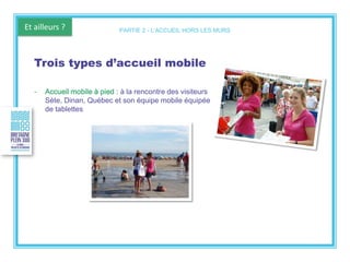 Et ailleurs ?
Trois types d’accueil mobile
- Accueil mobile à pied : à la rencontre des visiteurs
Sète, Dinan, Québec et son équipe mobile équipée
de tablettes
PARTIE 2 - L’ACCUEIL HORS LES MURS
 