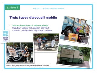Et ailleurs ?
Trois types d’accueil mobile
- Accueil mobile avec un véhicule attractif :
triporteur, segway (Montpellier, Clermont
Ferrand), voiturette électrique (Cap d’Agde)
PARTIE 2 - L’ACCUEIL HORS LES MURS
Source : http://www.etourisme.info/lete-mobile-offices-tourisme
 