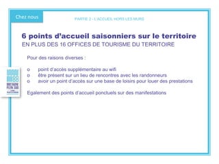 Chez nous
Pour des raisons diverses :
o point d’accès supplémentaire au wifi
o être présent sur un lieu de rencontres avec les randonneurs
o avoir un point d’accès sur une base de loisirs pour louer des prestations
Egalement des points d’accueil ponctuels sur des manifestations
6 points d’accueil saisonniers sur le territoire
EN PLUS DES 16 OFFICES DE TOURISME DU TERRITOIRE
PARTIE 2 - L’ACCUEIL HORS LES MURS
 