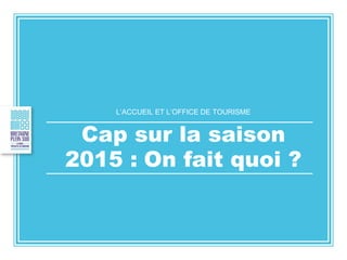 L’ACCUEIL ET L’OFFICE DE TOURISME
Cap sur la saison
2015 : On fait quoi ?
 