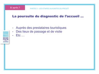 La poursuite du diagnostic de l’accueil …
- Auprès des prestataires touristiques
- Des lieux de passage et de visite
- Etc …
PARTIE 5 – LES ETAPES SUIVANTES DU PROJETEt après ?
 