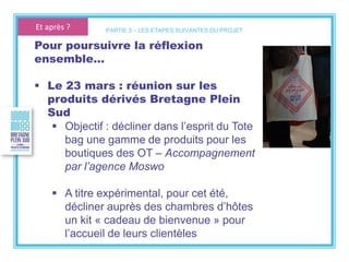 Pour poursuivre la réflexion
ensemble…
 Le 23 mars : réunion sur les
produits dérivés Bretagne Plein
Sud
 Objectif : décliner dans l’esprit du Tote
bag une gamme de produits pour les
boutiques des OT – Accompagnement
par l’agence Moswo
 A titre expérimental, pour cet été,
décliner auprès des chambres d’hôtes
un kit « cadeau de bienvenue » pour
l’accueil de leurs clientèles
PARTIE 5 – LES ETAPES SUIVANTES DU PROJETEt après ?
 