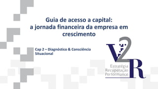 Guia de acesso a capital:
a jornada financeira da empresa em
crescimento
Cap 2 – Diagnóstico & Consciência
Situacional
 