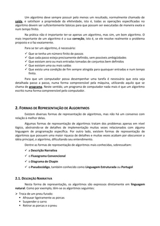 Um algoritmo deve sempre possuir pelo menos um resultado, normalmente chamado de
saída, e satisfazer a propriedade da efetividade, isto é, todas as operações especificadas no
algoritmo devem ser suficientemente básicas para que possam ser executadas de maneira exata e
num tempo finito.
       Na prática não é importante ter-se apenas um algoritmo, mas sim, um bom algoritmo. O
mais importante de um algoritmo é a sua correção, isto é, se ele resolve realmente o problema
proposto e o faz exatamente.
      Para se ter um algoritmo, é necessário:
         Que se tenha um número finito de passos
         Que cada passo esteja precisamente definido, sem possíveis ambigüidades
         Que existam zero ou mais entradas tomadas de conjuntos bem definidos
         Que existam uma ou mais saídas
         Que exista uma condição de fim sempre atingida para quaisquer entradas e num tempo
          finito.
        Para que um computador possa desempenhar uma tarefa é necessário que esta seja
detalhada passo a passo, numa forma compreensível pela máquina, utilizando aquilo que se
chama de programa. Neste sentido, um programa de computador nada mais é que um algoritmo
escrito numa forma compreensível pelo computador.




2. FORMAS DE REPRESENTAÇÃO DE ALGORITMOS
       Existem diversas formas de representação de algoritmos, mas não há um consenso com
relação à melhor delas.
        Algumas formas de representação de algoritmos tratam dos problemas apenas em nível
lógico, abstraindo-se de detalhes de implementação muitas vezes relacionados com alguma
linguagem de programação específica. Por outro lado, existem formas de representação de
algoritmos que possuem uma maior riqueza de detalhes e muitas vezes acabam por obscurecer a
idéia principal, o algoritmo, dificultando seu entendimento.
      Dentre as formas de representação de algoritmos mais conhecidas, sobressaltam:
       a Descrição Narrativa
       o Fluxograma Convencional
       o Diagrama de Chapin
       o Pseudocódigo, também conhecido como Linguagem Estruturada ou Portugol


2.1. DESCRIÇÃO NARRATIVA
       Nesta forma de representação, os algoritmos são expressos diretamente em linguagem
natural. Como por exemplo, têm-se os algoritmos seguintes:
 Troca de um pneu furado:
   Afrouxar ligeiramente as porcas
   Suspender o carro
   Retirar as porcas e o pneu
 