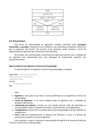 2.4. PSEUDOCÓDIGO
       Esta forma de representação de algoritmos, também conhecida como português
estruturado ou portugol, é bastante rica em detalhes e, por assemelhar-se bastante à forma em
que os programas são escritos. Ela encontra muita aceitação, sendo, portanto a forma de
representação de algoritmos que utilizaremos nesta disciplina.
       Na verdade, esta representação é suficientemente geral para permitir que a tradução de
um algoritmo nela representado para uma linguagem de programação específica seja
praticamente direta.


Representação de Um Algoritmo na Forma de Pseudocódigo
      A representação de um algoritmo na forma de pseudocódigo é a seguinte:

algoritmo <nome_do_algoritmo>
<declaração_de_variáveis>
<subalgoritmos>
inicio
    <corpo_do_algoritmo>
fim.



      onde:
     Algoritmo é uma palavra que indica o início da definição de um algoritmo em forma de
      pseudocódigo.
     <nome_do_algoritmo> é um nome simbólico dado ao algoritmo com a finalidade de
      distingui-lo dos demais.
     <declaração_de_variáveis> consiste em uma porção opcional onde são declaradas as
      variáveis globais usadas no algoritmo principal e, eventualmente, nos subalgoritmos.
     <subalgoritmos> consiste de uma porção opcional do pseudocódigo onde são definidos os
      subalgoritmos.
     Início e Fim são respectivamente as palavras que delimitam o início e o término do
      conjunto de instruções do corpo do algoritmo.
      Como exemplo, a seguir é mostrado a representação do algoritmo de cálculo da média de
um aluno na forma de um pseudocódigo.
 