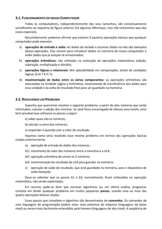 3.1. FUNCIONAMENTO DO NOSSO COMPUTADOR
       Todos os computadores, independentemente dos seus tamanhos, são conceitualmente
semelhantes ao esquema da figura anterior (há algumas diferenças, mas não trataremos aqui dos
casos especiais).
     Resumidamente, podemos afirmar que existem 4 (quatro) operações básicas que qualquer
computador pode executar:
  a) operações de entrada e saída: ler dados do teclado e escrever dados na tela são exemplos
     destas operações. Elas servem para introduzir dados na memória do nosso computador e
     exibir dados que já estejam lá armazenados;
  b) operações aritméticas: são utilizadas na realização de operações matemáticas (adição,
     subtração, multiplicação e divisão);
  c)   operações lógicas e relacionais: têm aplicabilidade em comparações, testes de condições
       lógicas (2>6 ? X=Y ?);
  d) movimentação de dados entre os vários componentes: as operações aritméticas são
     executadas na Unidade Lógica e Aritmética, necessitando da transferência dos dados para
     essa unidade e da volta do resultado final para ser guardado na memória.


3.2. RESOLVENDO UM PROBLEMA
      Suponha que queiramos resolver o seguinte problema: a partir de dois números que serão
informados, calcular a adição dos mesmos. Se você fosse encarregado de efetuar essa tarefa, seria
bem provável que utilizasse os passos a seguir:
       a) saber quais são os números;
       b) calcular a soma dos números;
       c) responder à questão com o valor do resultado.
       Vejamos como seria resolvido esse mesmo problema em termos das operações básicas
citadas anteriormente:
       a) operação de entrada de dados dos números ;
       b1) movimento do valor dos números entre a memória e a ULA;
       b2) operação aritmética de somar os 2 números;
       b3) movimentação do resultado da ULA para guardar na memória;
       c)   operação de saída do resultado, que está guardado na memória, para o dispositivo de
            saída desejado.
     Deve-se salientar que os passos b1 e b3, normalmente, ficam embutidos na operação
matemática, não sendo explicitados.
       Em resumo, pode-se dizer que escrever algoritmos ou, em última análise, programar
consiste em dividir qualquer problema em muitos pequenos passos, usando uma ou mais das
quatro operações básicas citadas.
        Esses passos que compõem o algoritmo são denominados de comandos. Os comandos de
uma linguagem de programação podem estar mais próximos da máquina (linguagens de baixo
nível) ou serem mais facilmente entendidos pelo homem (linguagens de alto nível). A seqüência de
 