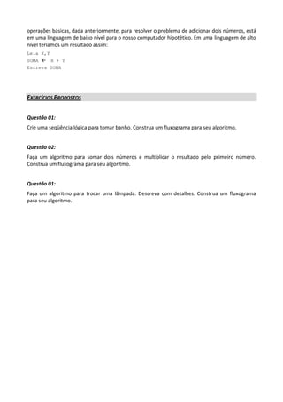 operações básicas, dada anteriormente, para resolver o problema de adicionar dois números, está
em uma linguagem de baixo nível para o nosso computador hipotético. Em uma linguagem de alto
nível teríamos um resultado assim:
Leia X,Y
SOMA X + Y
Escreva SOMA




EXERCÍCIOS PROPOSTOS


Questão 01:
Crie uma seqüência lógica para tomar banho. Construa um fluxograma para seu algoritmo.


Questão 02:
Faça um algoritmo para somar dois números e multiplicar o resultado pelo primeiro número.
Construa um fluxograma para seu algoritmo.


Questão 01:
Faça um algoritmo para trocar uma lâmpada. Descreva com detalhes. Construa um fluxograma
para seu algoritmo.
 