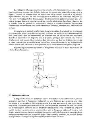 De modo geral, o fluxograma se resume a um único símbolo inicial, por onde a execução do
algoritmo começa, e um ou mais símbolos finais, que são pontos onde a execução do algoritmo se
encerra. Partindo do símbolo inicial, há sempre um único caminho orientado a ser seguido,
representando a existência de uma única seqüência de execução das instruções. Isto pode ser
mais bem visualizado pelo fato de que, apesar de vários caminhos poderem convergir para uma
mesma figura do diagrama, há sempre um único caminho saindo desta. Exceções a esta regra são
os símbolos finais, dos quais não há nenhum fluxo saindo, e os símbolos de decisão, de onde pode
haver mais de um caminho de saída (normalmente dois caminhos), representando uma bifurcação
no fluxo.
       Um diagrama de blocos é uma forma de fluxograma usada e desenvolvida por profissionais
da programação, tendo como objetivo descrever o método e a seqüência do processo dos planos
num computador. Pode ser desenvolvido em qualquer nível de detalhe que seja necessário.
Quando se desenvolve um diagrama para o programa principal, por exemplo, seu nível de
detalhamento pode chegar até as instruções. Esta ferramenta usa diversos símbolos geométricos,
os quais estabelecerão as seqüências de operações a serem efetuadas em um processamento
computacional. Após a elaboração do diagrama de bloco, é realizada a codificação do programa.
       A figura a seguir mostra a representação do algoritmo de cálculo da média de um aluno sob
a forma de um fluxograma.




2.3. DIAGRAMA DE CHAPIN
         O diagrama foi criado por Ned Chapin a partir de trabalhos de Nassi-Shneiderman, os quais
resolveram substituir o fluxograma tradicional por um diagrama que apresenta uma visão
hierárquica e estruturada da lógica do programa. A grande vantagem de usar este tipo de
diagrama é a representação das estruturas que tem um ponto de entrada e um ponto de saída e
são compostas pelas estruturas básicas de controle de seqüência, seleção e repartição. Enquanto
é difícil mostrar o embutimento e a recursividade com o fluxograma tradicional, torna-se mais
simples mostrá-lo com o diagrama de Chapin, bem como codificá-lo futuramente na conversão de
código português estruturado ou pseudocódigos. A figura abaixo apresenta um exemplo do tipo
de diagrama de Chapin para o algoritmo de cálculo da média de um aluno.
 
