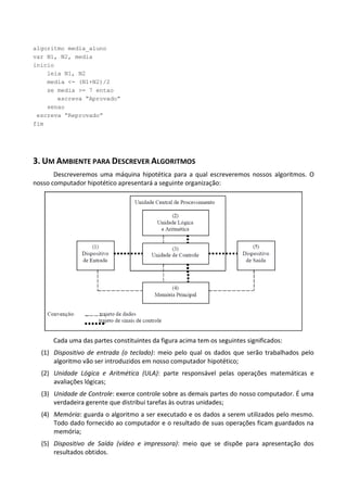 algoritmo media_aluno
var N1, N2, media
inicio
    leia N1, N2
    media <- (N1+N2)/2
    se media >= 7 entao
       escreva “Aprovado”
    senao
 escreva “Reprovado”
fim




3. UM AMBIENTE PARA DESCREVER ALGORITMOS
       Descreveremos uma máquina hipotética para a qual escreveremos nossos algoritmos. O
nosso computador hipotético apresentará a seguinte organização:




      Cada uma das partes constituintes da figura acima tem os seguintes significados:
  (1) Dispositivo de entrada (o teclado): meio pelo qual os dados que serão trabalhados pelo
      algoritmo vão ser introduzidos em nosso computador hipotético;
  (2) Unidade Lógica e Aritmética (ULA): parte responsável pelas operações matemáticas e
      avaliações lógicas;
  (3) Unidade de Controle: exerce controle sobre as demais partes do nosso computador. É uma
      verdadeira gerente que distribui tarefas às outras unidades;
  (4) Memória: guarda o algoritmo a ser executado e os dados a serem utilizados pelo mesmo.
      Todo dado fornecido ao computador e o resultado de suas operações ficam guardados na
      memória;
  (5) Dispositivo de Saída (vídeo e impressora): meio que se dispõe para apresentação dos
      resultados obtidos.
 