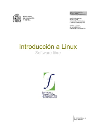 SECRETARÍA GENERAL
                                 DE EDUCACIÓN
                                 Y FORMACIÓN PROFESIONAL
 MINISTERIO
 DE EDUCACIÓN                    DIRECCIÓN GENERAL
 Y CIENCIA                       DE EDUCACIÓN,
                                 FORMACIÓN PROFESIONAL
                                 E INNOVACIÓN EDUCATIVA


                                 CENTRO NACIONAL
                                 DE INFORMACIÓN Y
                                 COMUNICACIÓN EDUCATIVA




Introducción a Linux
                Software libre




                                       C/ TORRELAGUNA, 58
                                       28027 - MADRID
 