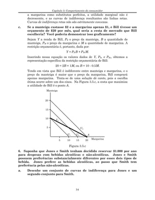 Capítulo 3: Comportamento do consumidor
a margarina como substitutos perfeitos, a utilidade marginal não é
decrescente, e as curvas de indiferença resultantes são linhas retas.
Curvas de indiferença retas não são estritamente convexas.
c. Se a manteiga custasse $2 e a margarina apenas $1, e Bill tivesse um
orçamento de $20 por mês, qual seria a cesta de mercado que Bill
escolheria? Você poderia demonstrar isso graficamente?
Sejam Y a renda de Bill, PB o preço da manteiga, B a quantidade de
manteiga, PM o preço da margarina e M a quantidade de margarina. A
restrição orçamentária é, portanto, dada por:
Y = PB B + PM M.
Inserindo nessa equação os valores dados de Y, PB, e PM,, obtemos a
representação específica da restrição orçamentária de Bill:
20 = 2B + 1M, ou B = 10 - 0.5M.
Tendo em vista que Bill é indiferente entre manteiga e margarina, e o
preço da manteiga é maior que o preço da margarina, Bill comprará
apenas margarina. Trata-se de uma solução de canto, pois a escolha
ótima ocorre sobre um dos eixos. Na Figura 3.5.c, a cesta que maximiza
a utilidade de Bill é o ponto A.
Manteiga
Margarina
U1 U2
U3
10
5
15
20
5 10 15 20
L1
A
Figura 3.5.c
6. Suponha que Jones e Smith tenham decidido reservar $1.000 por ano
para despesas com bebidas alcoólicas e não-alcoólicas. Jones e Smith
possuem preferências substancialmente diferentes por esses dois tipos de
bebida. Jones prefere as bebidas alcoólicas, ao passo que Smith tem
preferência pelas não-alcoólicas.
a. Desenhe um conjunto de curvas de indiferença para Jones e um
segundo conjunto para Smith.
34
 