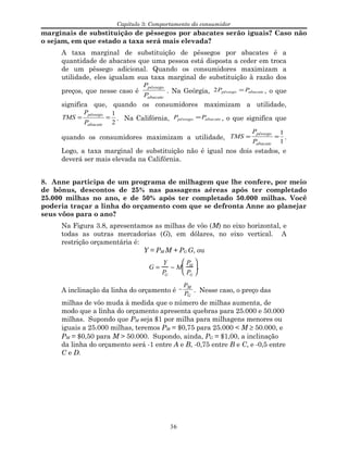 Capítulo 3: Comportamento do consumidor
marginais de substituição de pêssegos por abacates serão iguais? Caso não
o sejam, em que estado a taxa será mais elevada?
A taxa marginal de substituição de pêssegos por abacates é a
quantidade de abacates que uma pessoa está disposta a ceder em troca
de um pêssego adicional. Quando os consumidores maximizam a
utilidade, eles igualam sua taxa marginal de substituição à razão dos
preços, que nesse caso é
abacate
pêssego
P
P
. Na Geórgia, abacatepêssego PP =2 , o que
significa que, quando os consumidores maximizam a utilidade,
2
1
==
abacate
pêssego
P
P
TMS . Na Califórnia, abacatepêssego PP = , o que significa que
quando os consumidores maximizam a utilidade,
1
1
==
abacate
pêssego
P
P
TMS .
Logo, a taxa marginal de substituição não é igual nos dois estados, e
deverá ser mais elevada na Califórnia.
8. Anne participa de um programa de milhagem que lhe confere, por meio
de bônus, descontos de 25% nas passagens aéreas após ter completado
25.000 milhas no ano, e de 50% após ter completado 50.000 milhas. Você
poderia traçar a linha do orçamento com que se defronta Anne ao planejar
seus vôos para o ano?
Na Figura 3.8, apresentamos as milhas de vôo (M) no eixo horizontal, e
todas as outras mercadorias (G), em dólares, no eixo vertical. A
restrição orçamentária é:
Y = PM M + PG G, ou
G =
Y
PG
− M
PM
PG





.
A inclinação da linha do orçamento é −
P
P
M
G
. Nesse caso, o preço das
milhas de vôo muda à medida que o número de milhas aumenta, de
modo que a linha do orçamento apresenta quebras para 25.000 e 50.000
milhas. Supondo que PM seja $1 por milha para milhagens menores ou
iguais a 25.000 milhas, teremos PM = $0,75 para 25.000 < M ≥ 50.000, e
PM = $0,50 para M > 50.000. Supondo, ainda, PG = $1,00, a inclinação
da linha do orçamento será -1 entre A e B, -0,75 entre B e C, e -0,5 entre
C e D.
36
 