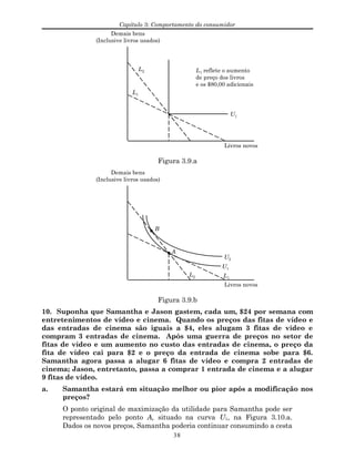 Capítulo 3: Comportamento do consumidor
Livros novos
Demais bens
(Inclusive livros usados)
U1
L1
L2 L1 reflete o aumento
de preço dos livros
e os $80,00 adicionais
Figura 3.9.a
Livros novos
Demais bens
(Inclusive livros usados)
U1
L1
L2
U2
B
A
Figura 3.9.b
10. Suponha que Samantha e Jason gastem, cada um, $24 por semana com
entretenimentos de vídeo e cinema. Quando os preços das fitas de vídeo e
das entradas de cinema são iguais a $4, eles alugam 3 fitas de vídeo e
compram 3 entradas de cinema. Após uma guerra de preços no setor de
fitas de vídeo e um aumento no custo das entradas de cinema, o preço da
fita de vídeo cai para $2 e o preço da entrada de cinema sobe para $6.
Samantha agora passa a alugar 6 fitas de vídeo e compra 2 entradas de
cinema; Jason, entretanto, passa a comprar 1 entrada de cinema e a alugar
9 fitas de vídeo.
a. Samantha estará em situação melhor ou pior após a modificação nos
preços?
O ponto original de maximização da utilidade para Samantha pode ser
representado pelo ponto A, situado na curva U1, na Figura 3.10.a.
Dados os novos preços, Samantha poderia continuar consumindo a cesta
38
 