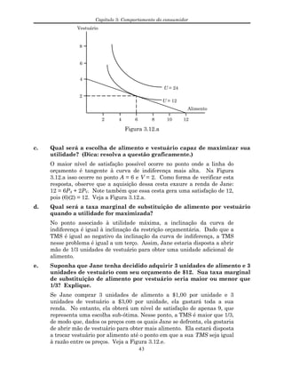 Capítulo 3: Comportamento do consumidor
Vestuário
Alimento
4
2
6
8
2 4 6 8 10 12
U = 12
U = 24
Figura 3.12.a
c. Qual será a escolha de alimento e vestuário capaz de maximizar sua
utilidade? (Dica: resolva a questão graficamente.)
O maior nível de satisfação possível ocorre no ponto onde a linha do
orçamento é tangente à curva de indiferença mais alta. Na Figura
3.12.a isso ocorre no ponto A = 6 e V = 2. Como forma de verificar esta
resposta, observe que a aquisição dessa cesta exaure a renda de Jane:
12 = 6PA + 2PV. Note também que essa cesta gera uma satisfação de 12,
pois (6)(2) = 12. Veja a Figura 3.12.a.
d. Qual será a taxa marginal de substituição de alimento por vestuário
quando a utilidade for maximizada?
No ponto associado à utilidade máxima, a inclinação da curva de
indiferença é igual à inclinação da restrição orçamentária. Dado que a
TMS é igual ao negativo da inclinação da curva de indiferença, a TMS
nesse problema é igual a um terço. Assim, Jane estaria disposta a abrir
mão de 1/3 unidades de vestuário para obter uma unidade adicional de
alimento.
e. Suponha que Jane tenha decidido adquirir 3 unidades de alimento e 3
unidades de vestuário com seu orçamento de $12. Sua taxa marginal
de substituição de alimento por vestuário seria maior ou menor que
1/3? Explique.
Se Jane comprar 3 unidades de alimento a $1,00 por unidade e 3
unidades de vestuário a $3,00 por unidade, ela gastará toda a sua
renda. No entanto, ela obterá um nível de satisfação de apenas 9, que
representa uma escolha sub-ótima. Nesse ponto, a TMS é maior que 1/3,
de modo que, dados os preços com os quais Jane se defronta, ela gostaria
de abrir mão de vestuário para obter mais alimento. Ela estará disposta
a trocar vestuário por alimento até o ponto em que a sua TMS seja igual
à razão entre os preços. Veja a Figura 3.12.e.
43
 