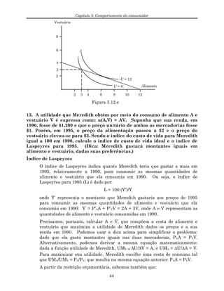 Capítulo 3: Comportamento do consumidor
Vestuário
Alimento
4
2
6
8
2 4 6 8 10 12
U = 12
U = 9
3
3
Figura 3.12.e
13. A utilidade que Meredith obtém por meio do consumo de alimento A e
vestuário V é expressa como: u(A,V) = AV. Suponha que sua renda, em
1990, fosse de $1,200 e que o preço unitário de ambas as mercadorias fosse
$1. Porém, em 1995, o preço da alimentação passou a $2 e o preço do
vestuário elevou-se para $3. Sendo o índice do custo de vida para Meredith
igual a 100 em 1990, calcule o índice de custo de vida ideal e o índice de
Laspeyres para 1995. (Dica: Meredith gastará montantes iguais em
alimento e vestuário, dadas suas preferências.)
Índice de Laspeyres
O índice de Laspeyres indica quanto Meredith teria que gastar a mais em
1995, relativamente a 1990, para consumir as mesmas quantidades de
alimento e vestuário que ela consumia em 1990. Ou seja, o índice de
Laspeyres para 1995 (L) é dado por:
L = 100 (Y′)/Y
onde Y’ representa o montante que Meredith gastaria aos preços de 1995
para consumir as mesmas quantidades de alimento e vestuário que ela
consumia em 1990: Y′
= P′AA + P′VV = 2A + 3V, onde A e V representam as
quantidades de alimento e vestuário consumidas em 1990.
Precisamos, portanto, calcular A e V, que compõem a cesta de alimento e
vestuário que maximiza a utilidade de Meredith dados os preços e a sua
renda em 1990. Podemos usar a dica acima para simplificar o problema:
dado que ela gasta montantes iguais nas duas mercadorias, PAA = PVV.
Alternativamente, podemos derivar a mesma equação matematicamente:
dada a função utilidade de Meredith, UMV = ∆U/∆V = A, e UMA = ∆U/∆A = V.
Para maximizar sua utilidade, Meredith escolhe uma cesta de consumo tal
que UMA/UMV = PA/PV, que resulta na mesma equação anterior: PAA = PVV.
A partir da restrição orçamentária, sabemos também que:
44
 