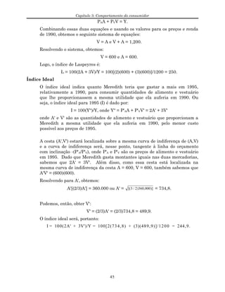 Capítulo 3: Comportamento do consumidor
PAA + PVV = Y.
Combinando essas duas equações e usando os valores para os preços e renda
de 1990, obtemos o seguinte sistema de equações:
V = A e V + A = 1,200.
Resolvendo o sistema, obtemos:
V = 600 e A = 600.
Logo, o índice de Laspeyres é:
L = 100(2A + 3V)/Y = 100[(2)(600) + (3)(600)]/1200 = 250.
Índice Ideal
O índice ideal indica quanto Meredith teria que gastar a mais em 1995,
relativamente a 1990, para consumir quantidades de alimento e vestuário
que lhe proporcionassem a mesma utilidade que ela auferia em 1990. Ou
seja, o índice ideal para 1995 (I) é dado por:
I = 100(Y'')/Y, onde Y'' = P'AA + P'VV' = 2A' + 3V'
onde A' e V' são as quantidades de alimento e vestuário que proporcionam a
Meredith a mesma utilidade que ela auferia em 1990, pelo menor custo
possível aos preços de 1995.
A cesta (A',V') estará localizada sobre a mesma curva de indiferença de (A,V)
e a curva de indiferença será, nesse ponto, tangente à linha do orçamento
com inclinação -(P'A/P'V), onde P'A e P'V são os preços de alimento e vestuário
em 1995. Dado que Meredith gasta montantes iguais nas duas mercadorias,
sabemos que 2A' = 3V'. Além disso, como essa cesta está localizada na
mesma curva de indiferença da cesta A = 600, V = 600, também sabemos que
A'V' = (600)(600).
Resolvendo para A', obtemos:
A'[(2/3)A'] = 360.000 ou A' = [( / ) , )]3 2 360 000 = 734,8.
Podemos, então, obter V':
V' = (2/3)A' = (2/3)734,8 = 489,9.
O índice ideal será, portanto:
I = 100(2A' + 3V')/Y = 100[2(734,8) + (3)(489,9)]/1200 = 244,9.
45
 
