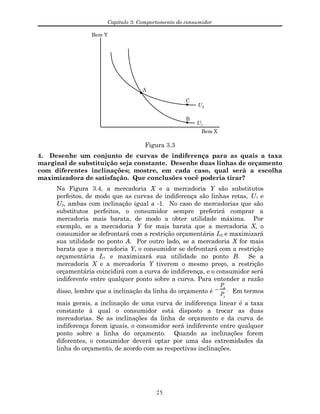 Capítulo 3: Comportamento do consumidor
Bem Y
Bem X
A
C
B
U1
U2
Figura 3.3
4. Desenhe um conjunto de curvas de indiferença para as quais a taxa
marginal de substituição seja constante. Desenhe duas linhas de orçamento
com diferentes inclinações; mostre, em cada caso, qual será a escolha
maximizadora de satisfação. Que conclusões você poderia tirar?
Na Figura 3.4, a mercadoria X e a mercadoria Y são substitutos
perfeitos, de modo que as curvas de indiferença são linhas retas, U1 e
U2, ambas com inclinação igual a -1. No caso de mercadorias que são
substitutos perfeitos, o consumidor sempre preferirá comprar a
mercadoria mais barata, de modo a obter utilidade máxima. Por
exemplo, se a mercadoria Y for mais barata que a mercadoria X, o
consumidor se defrontará com a restrição orçamentária L2 e maximizará
sua utilidade no ponto A. Por outro lado, se a mercadoria X for mais
barata que a mercadoria Y, o consumidor se defrontará com a restrição
orçamentária L1 e maximizará sua utilidade no ponto B. Se a
mercadoria X e a mercadoria Y tiverem o mesmo preço, a restrição
orçamentária coincidirá com a curva de indiferença, e o consumidor será
indiferente entre qualquer ponto sobre a curva. Para entender a razão
disso, lembre que a inclinação da linha do orçamento é −
Px
Py
. Em termos
mais gerais, a inclinação de uma curva de indiferença linear é a taxa
constante à qual o consumidor está disposto a trocar as duas
mercadorias. Se as inclinações da linha de orçamento e da curva de
indiferença forem iguais, o consumidor será indiferente entre qualquer
ponto sobre a linha do orçamento. Quando as inclinações forem
diferentes, o consumidor deverá optar por uma das extremidades da
linha do orçamento, de acordo com as respectivas inclinações.
25
 