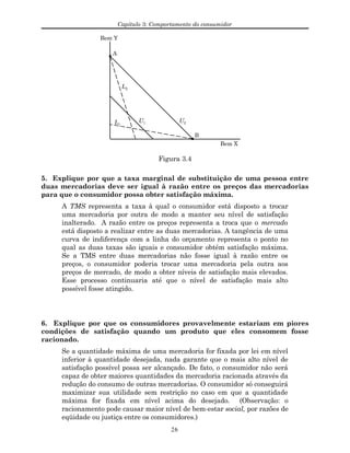 Capítulo 3: Comportamento do consumidor
Bem Y
Bem X
A
B
U1 U2L1
L2
Figura 3.4
5. Explique por que a taxa marginal de substituição de uma pessoa entre
duas mercadorias deve ser igual à razão entre os preços das mercadorias
para que o consumidor possa obter satisfação máxima.
A TMS representa a taxa à qual o consumidor está disposto a trocar
uma mercadoria por outra de modo a manter seu nível de satisfação
inalterado. A razão entre os preços representa a troca que o mercado
está disposto a realizar entre as duas mercadorias. A tangência de uma
curva de indiferença com a linha do orçamento representa o ponto no
qual as duas taxas são iguais e consumidor obtém satisfação máxima.
Se a TMS entre duas mercadorias não fosse igual à razão entre os
preços, o consumidor poderia trocar uma mercadoria pela outra aos
preços de mercado, de modo a obter níveis de satisfação mais elevados.
Esse processo continuaria até que o nível de satisfação mais alto
possível fosse atingido.
6. Explique por que os consumidores provavelmente estariam em piores
condições de satisfação quando um produto que eles consomem fosse
racionado.
Se a quantidade máxima de uma mercadoria for fixada por lei em nível
inferior à quantidade desejada, nada garante que o mais alto nível de
satisfação possível possa ser alcançado. De fato, o consumidor não será
capaz de obter maiores quantidades da mercadoria racionada através da
redução do consumo de outras mercadorias. O consumidor só conseguirá
maximizar sua utilidade sem restrição no caso em que a quantidade
máxima for fixada em nível acima do desejado. (Observação: o
racionamento pode causar maior nível de bem-estar social, por razões de
eqüidade ou justiça entre os consumidores.)
26
 
