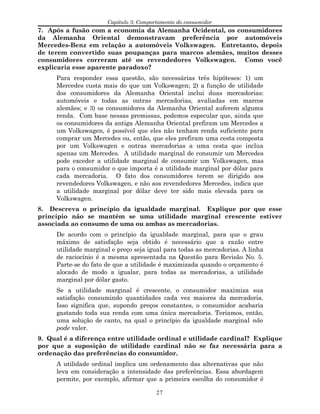 Capítulo 3: Comportamento do consumidor
7. Após a fusão com a economia da Alemanha Ocidental, os consumidores
da Alemanha Oriental demonstravam preferência por automóveis
Mercedes-Benz em relação a automóveis Volkswagen. Entretanto, depois
de terem convertido suas poupanças para marcos alemães, muitos desses
consumidores correram até os revendedores Volkswagen. Como você
explicaria esse aparente paradoxo?
Para responder essa questão, são necessárias três hipóteses: 1) um
Mercedes custa mais do que um Volkswagen; 2) a função de utilidade
dos consumidores da Alemanha Oriental inclui duas mercadorias:
automóveis e todas as outras mercadorias, avaliadas em marcos
alemães; e 3) os consumidores da Alemanha Oriental auferem alguma
renda. Com base nessas premissas, podemos especular que, ainda que
os consumidores da antiga Alemanha Oriental prefiram um Mercedes a
um Volkswagen, é possível que eles não tenham renda suficiente para
comprar um Mercedes ou, então, que eles prefiram uma cesta composta
por um Volkswagen e outras mercadorias a uma cesta que inclua
apenas um Mercedes. A utilidade marginal de consumir um Mercedes
pode exceder a utilidade marginal de consumir um Volkswagen, mas
para o consumidor o que importa é a utilidade marginal por dólar para
cada mercadoria. O fato dos consumidores terem se dirigido aos
revendedores Volkswagen, e não aos revendedores Mercedes, indica que
a utilidade marginal por dólar deve ter sido mais elevada para os
Volkswagen.
8. Descreva o princípio da igualdade marginal. Explique por que esse
princípio não se mantém se uma utilidade marginal crescente estiver
associada ao consumo de uma ou ambas as mercadorias.
De acordo com o princípio da igualdade marginal, para que o grau
máximo de satisfação seja obtido é necessário que a razão entre
utilidade marginal e preço seja igual para todas as mercadorias. A linha
de raciocínio é a mesma apresentada na Questão para Revisão No. 5.
Parte-se do fato de que a utilidade é maximizada quando o orçamento é
alocado de modo a igualar, para todas as mercadorias, a utilidade
marginal por dólar gasto.
Se a utilidade marginal é crescente, o consumidor maximiza sua
satisfação consumindo quantidades cada vez maiores da mercadoria.
Isso significa que, supondo preços constantes, o consumidor acabaria
gastando toda sua renda com uma única mercadoria. Teríamos, então,
uma solução de canto, na qual o princípio da igualdade marginal não
pode valer.
9. Qual é a diferença entre utilidade ordinal e utilidade cardinal? Explique
por que a suposição de utilidade cardinal não se faz necessária para a
ordenação das preferências do consumidor.
A utilidade ordinal implica um ordenamento das alternativas que não
leva em consideração a intensidade das preferências. Essa abordagem
permite, por exemplo, afirmar que a primeira escolha do consumidor é
27
 