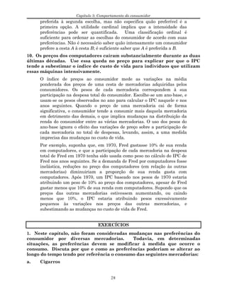 Capítulo 3: Comportamento do consumidor
preferida à segunda escolha, mas não especifica quão preferível é a
primeira opção. A utilidade cardinal implica que a intensidade das
preferências pode ser quantificada. Uma classificação ordinal é
suficiente para ordenar as escolhas do consumidor de acordo com suas
preferências. Não é necessário saber quão intensamente um consumidor
prefere a cesta A à cesta B; é suficiente saber que A é preferida a B.
10. Os preços dos computadores caíram substancialmente durante as duas
últimas décadas. Use essa queda no preço para explicar por que o IPC
tende a subestimar o índice de custo de vida para indivíduos que utilizam
essas máquinas intensivamente.
O índice de preços ao consumidor mede as variações na média
ponderada dos preços de uma cesta de mercadorias adquiridas pelos
consumidores. Os pesos de cada mercadoria correspondem à sua
participação na despesa total do consumidor. Escolhe-se um ano-base, e
usam-se os pesos observados no ano para calcular o IPC naquele e nos
anos seguintes. Quando o preço de uma mercadoria cai de forma
significativa, o consumidor tende a consumir mais daquela mercadoria
em detrimento das demais, o que implica mudanças na distribuição da
renda do consumidor entre as várias mercadorias. O uso dos pesos do
ano-base ignora o efeito das variações de preço sobre a participação de
cada mercadoria no total de despesas, levando, assim, a uma medida
imprecisa das mudanças no custo de vida.
Por exemplo, suponha que, em 1970, Fred gastasse 10% de sua renda
em computadores, e que a participação de cada mercadoria na despesa
total de Fred em 1970 tenha sido usada como peso no cálculo do IPC de
Fred nos anos seguintes. Se a demanda de Fred por computadores fosse
inelástica, reduções no preço dos computadores (em relação às outras
mercadorias) diminuiriam a proporção de sua renda gasta com
computadores. Após 1970, um IPC baseado nos pesos de 1970 estaria
atribuindo um peso de 10% ao preço dos computadores, apesar de Fred
gastar menos que 10% de sua renda com computadores. Supondo que os
preços das outras mercadorias estivessem aumentando, ou caindo
menos que 10%, o IPC estaria atribuindo pesos excessivamente
pequenos às variações nos preços das outras mercadorias, e
subestimando as mudanças no custo de vida de Fred.
EXERCÍCIOS
1. Neste capítulo, não foram consideradas mudanças nas preferências do
consumidor por diversas mercadorias. Todavia, em determinadas
situações, as preferências devem se modificar à medida que ocorre o
consumo. Discuta por que e como as preferências poderiam se alterar ao
longo do tempo tendo por referência o consumo das seguintes mercadorias:
a. Cigarros
28
 