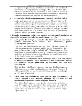 Capítulo 3: Comportamento do consumidor
A hipótese de preferências constantes é razoável se as escolhas do
consumidor são independentes no tempo. Mas essa hipótese não é
válida nas situações em que o consumo do bem envolve a criação de
hábitos ou vícios, como no caso dos cigarros: o consumo de cigarros em
um período influencia seu consumo nos períodos seguintes.
b. Jantar pela primeira vez em um restaurante de culinária típica
Jantar pela primeira vez em um restaurante diferente não envolve
nenhum vício do ponto de vista físico, mas, ao propiciar ao consumidor
maiores informações sobre o restaurante em questão, influencia suas
escolhas nos períodos subseqüentes. O consumidor pode gostar de jantar
sempre em restaurantes diferentes, que ainda não conheça, ou então
pode estar cansado de fazê-lo. Em ambos os casos, as preferências
mudam à medida que ocorre o consumo.
2. Desenhe as curvas de indiferença para as seguintes preferências de um
consumidor por duas mercadorias: hambúrguer e cerveja.
a. Alex gosta de cerveja, porém detesta hambúrgueres. Ele sempre
prefere consumir mais cerveja, não importando quantos
hambúrgueres possa ter.
Para Alex, os hambúrgueres são um “mal.” As suas curvas de
indiferença apresentam inclinação positiva em vez de negativas. Para
Alex, U1 é preferida a U2 e U2 é preferida a U3. Veja a figura 3.2a. Se os
hambúrgueres fossem um bem neutro, as curvas de indiferença seriam
verticais e a utilidade cresceria à medida que nos movêssemos para a
direita e mais cerveja fosse consumida.
b. Betty mostra-se indiferente entre cestas que contenham três cervejas
ou dois hambúrgueres. Suas preferências não se alteram à medida
que consome maior quantidade de qualquer uma das duas
mercadorias.
Dado que Betty é indiferente entre três cervejas e dois hambúrgueres,
existe uma curva de indiferença ligando esses dois pontos. As curvas de
indiferença de Betty são um conjunto de linhas paralelas com inclinação
de − 2
3 . Veja a figura 3.2b.
c. Chris come um hambúrguer e em seguida toma uma cerveja. Ele
nunca consumirá uma unidade adicional de um item sem que
consuma também uma unidade adicional do outro.
Para Chris, hambúrgueres e cerveja são complementos perfeitos, ou
seja, ele sempre deseja consumir as duas mercadorias em proporções
fixas. As curvas de indiferença apresentam formato de L, com os
ângulos do L ao longo de uma linha de 45 graus a partir da origem.
Veja a figura 3.2c.
29
 
