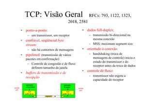 TCP: Visão Geral                                    RFCs: 793, 1122, 1323,
                                               2018, 2581
         •   ponto-a-ponto:                                •    dados full-duplex:
                – um transmissor, um receptor                    – transmissão bi-direcional na
         •   confiável, seqüêncial byte                            mesma conexão
             stream:                                             – MSS: maximum segment size
                – não há contornos de mensagens            •    orientado à conexão:
         •   pipelined: (transmissão de vários                   – handshaking (troca de
             pacotes em confirmação)                               mensagens de controle) inicia o
                                                                   estado do transmissor e do
              – Controle de congestão e de fluxo
                                                                   receptor antes da troca de dados
                 definem tamanho da janela
                                                           •    controle de fluxo:
         •   buffers de transmissão e de
             recepção                                            – transmissor não esgota a
                                                                   capacidade do receptor
              aplicação                   aplicação
              envia dados                 lê dados
socket                                                 socket
 port                                                   port
                 TCP                         TCP
             buffe de txr               buffer de rx
                            segment
 