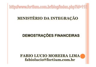 MINISTÉRIO DA INTEGRAÇÃO



  DEMOSTRAÇÕES FINANCEIRAS




 FABIO LUCIO MOREIRA LIMA
   fabiolucio@fortium.com.br
 